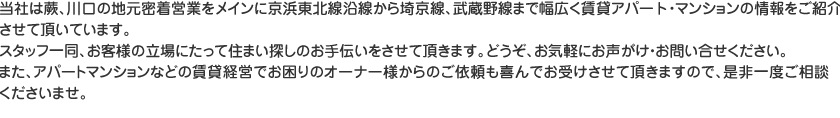 当社は蕨、川口の地元密着営業をメインに京浜東北線沿線から埼京線、武蔵野線まで幅広く賃貸アパート・マンションの情報をご紹介させて頂いています。スタッフ一同、お客様の立場にたって住まい探しのお手伝いをさせて頂きます。どうぞ、お気軽にお声がけ・お問い合せください。また、アパートマンションなどの賃貸経営でお困りのオーナー様からのご依頼も喜んでお受けさせて頂きますので、是非一度ご相談くださいませ。