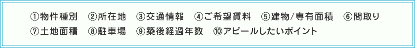 (1)物件種別　(2)所在地　(3)交通情報　(4)ご希望賃料　(5)建物/専有面積　(6)間取り　(7)土地面積　(8)駐車場　(9)築後経過年数　(10)アピールしたいポイント